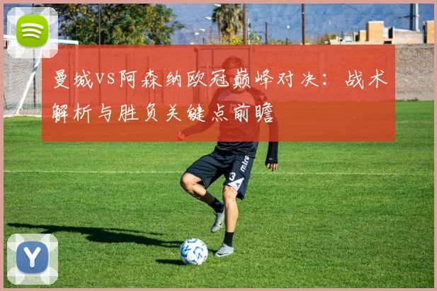 曼城vs阿森纳欧冠巅峰对决：战术解析与胜负关键点前瞻