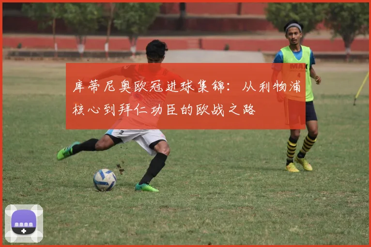 库蒂尼奥欧冠进球集锦：从利物浦核心到拜仁功臣的欧战之路