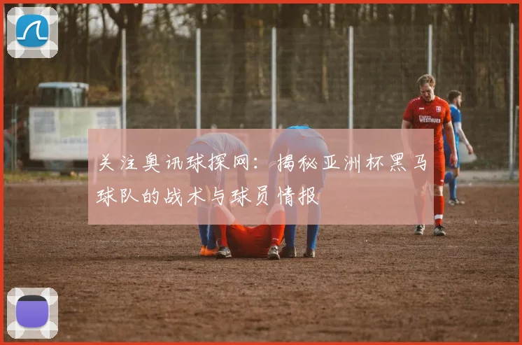 关注奥讯球探网：揭秘亚洲杯黑马球队的战术与球员情报