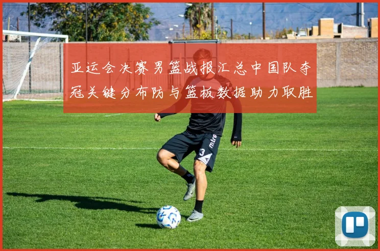 亚运会决赛男篮战报汇总中国队夺冠关键分布防与篮板数据助力取胜