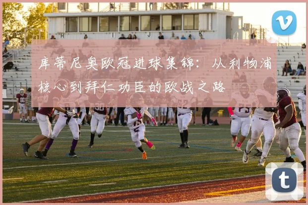 库蒂尼奥欧冠进球集锦：从利物浦核心到拜仁功臣的欧战之路