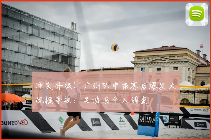 冲突升级！广州队申花赛后爆发大规模争执，足协或介入调查