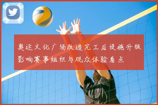 奥运文化广场改造完工后设施升级影响赛事组织与观众体验看点