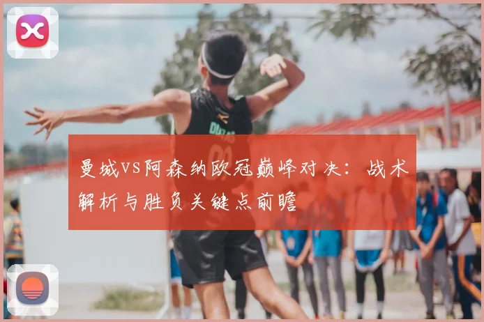 曼城vs阿森纳欧冠巅峰对决：战术解析与胜负关键点前瞻